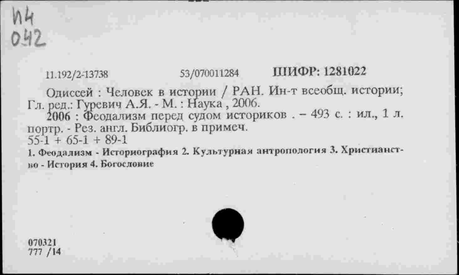 ﻿м
0.42.
11.192/2-13738	53/070011284 ШИФР: 1281022
Одиссей : Человек в истории / РАН. Ин-т всеобщ, истории;
Гл. ред.: Гуревич А.Я. - М.: Наука , 2006.
2006 : Феодализм перед судом историков . - 493 с. : ил., 1 л. портр. - Рез. англ. Библиогр. в примеч.
55-1 + 65-1 + 89-1
1. Феодализм - Историография 2. Культурная антропология 3. Христианст-но - История 4. Богословие
070321
777 /14